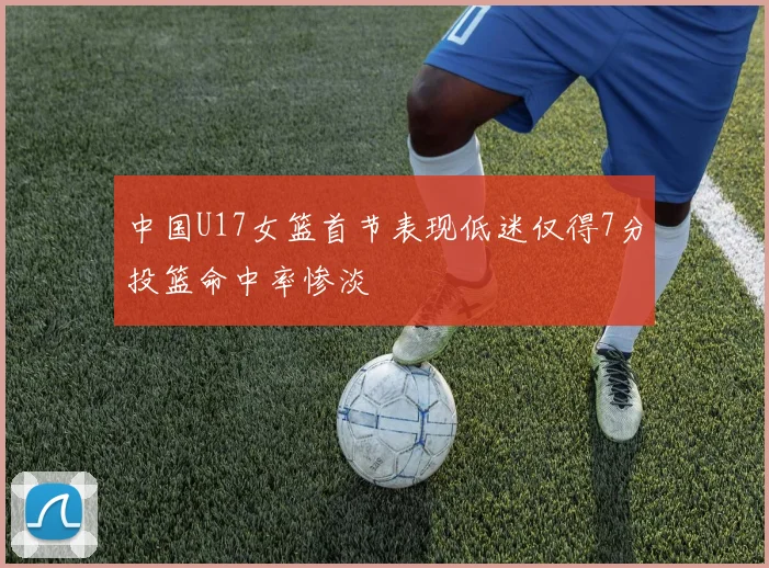 中国U17女篮首节表现低迷仅得7分投篮命中率惨淡