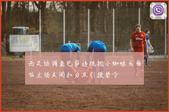 西足协调查巴萨违规挖小蜘蛛或面临主场关闭扣分及引援禁令