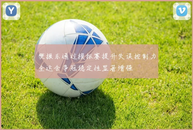 樊振东通过模拟赛提升失误控制力全运会争冠稳定性显著增强